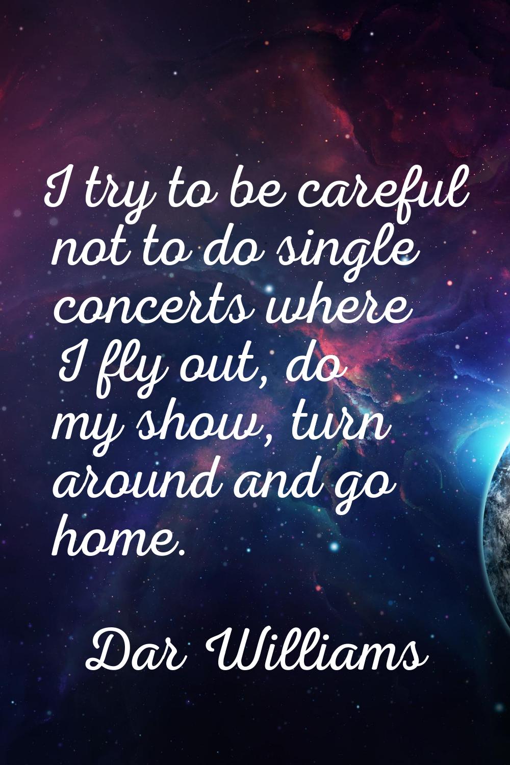 I try to be careful not to do single concerts where I fly out, do my show, turn around and go home.