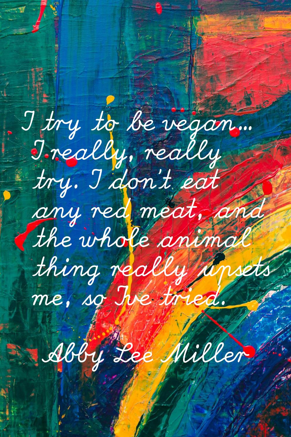 I try to be vegan... I really, really try. I don't eat any red meat, and the whole animal thing rea
