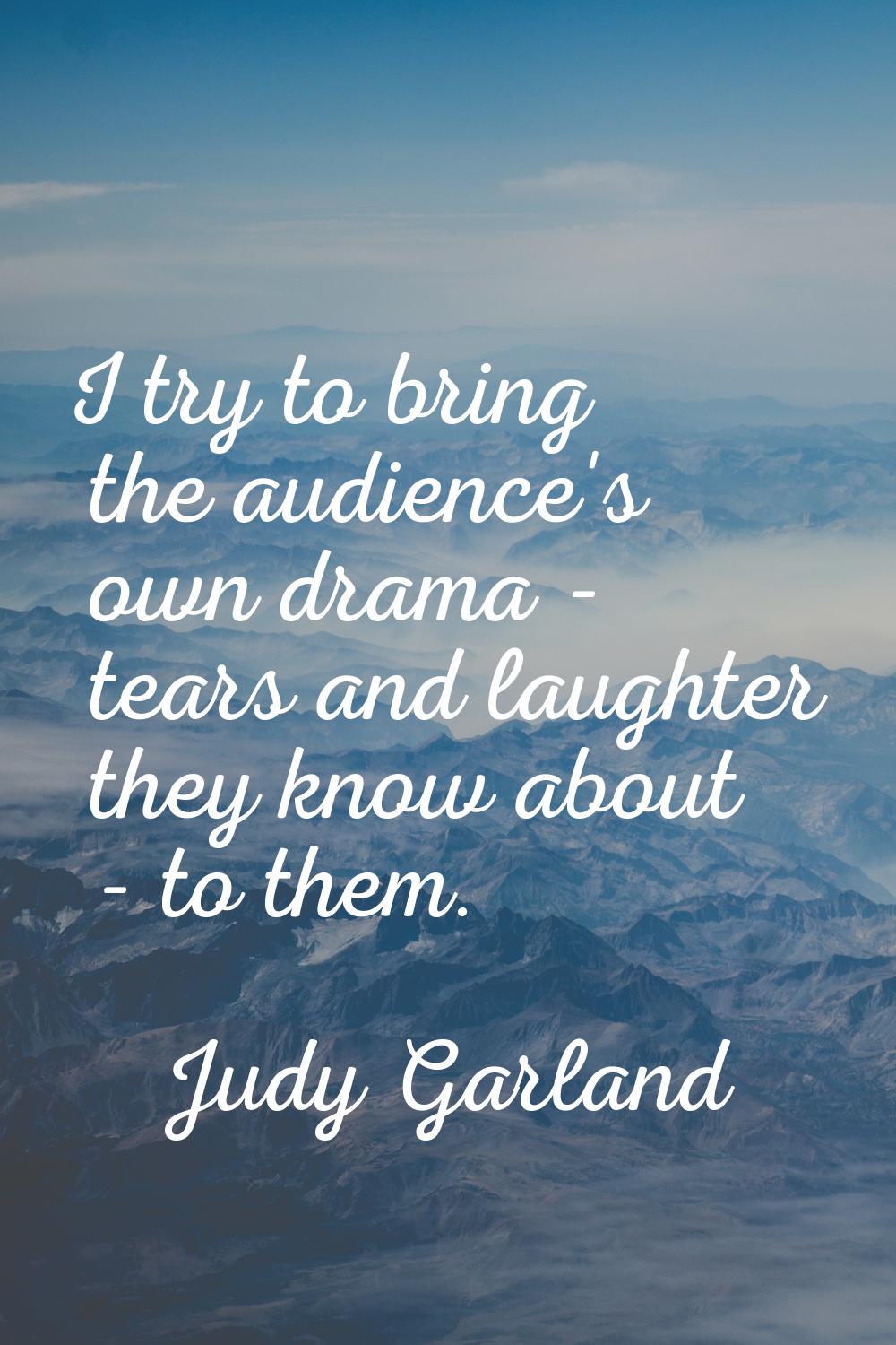 I try to bring the audience's own drama - tears and laughter they know about - to them.