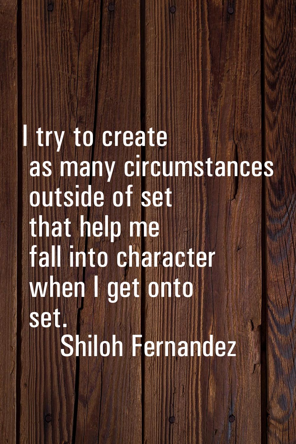 I try to create as many circumstances outside of set that help me fall into character when I get on