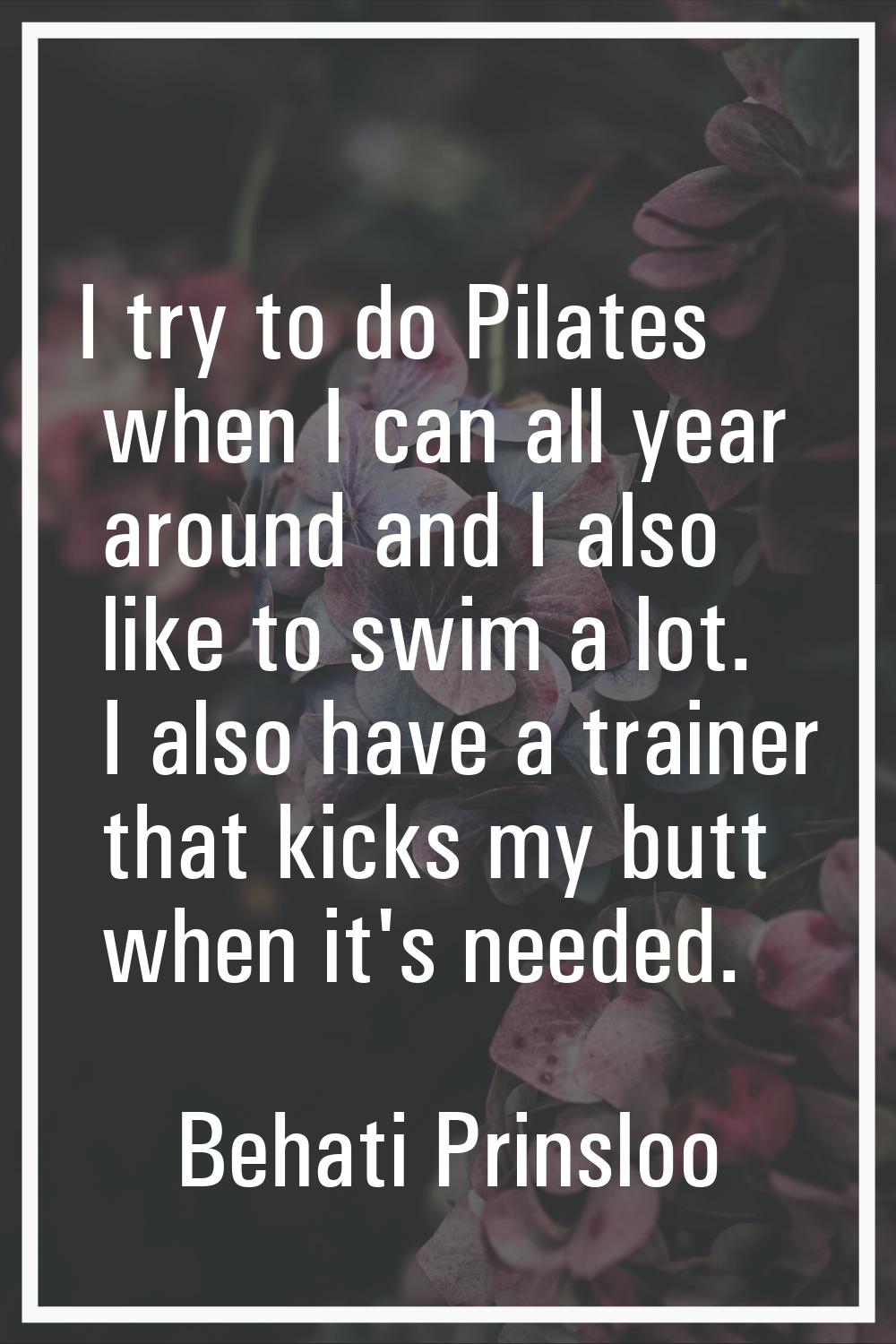 I try to do Pilates when I can all year around and I also like to swim a lot. I also have a trainer