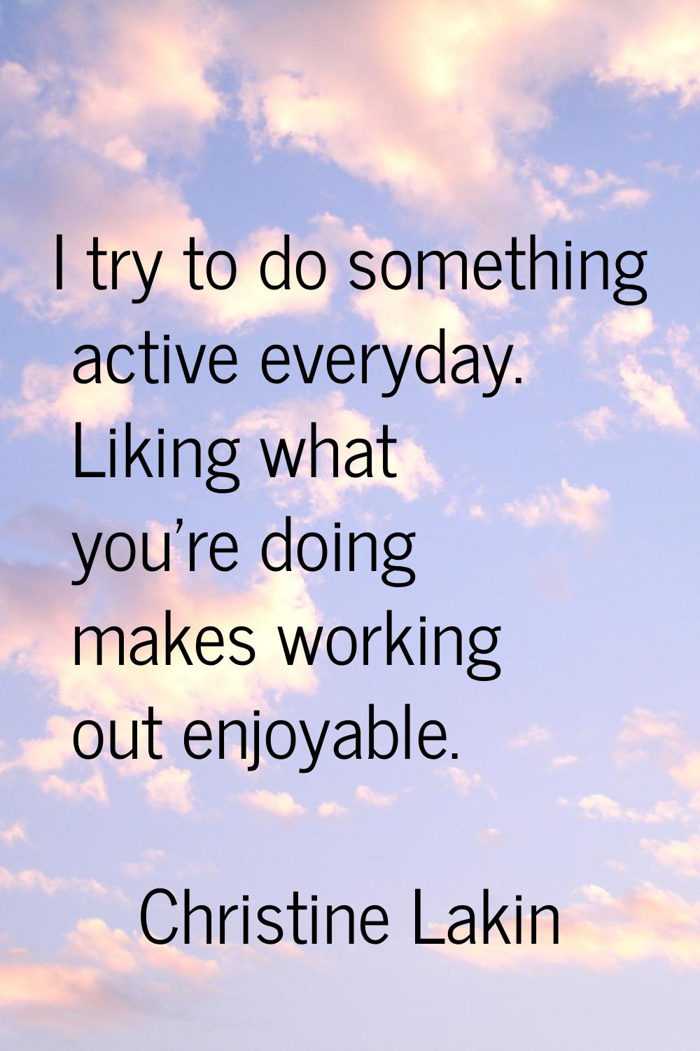 I try to do something active everyday. Liking what you're doing makes working out enjoyable.