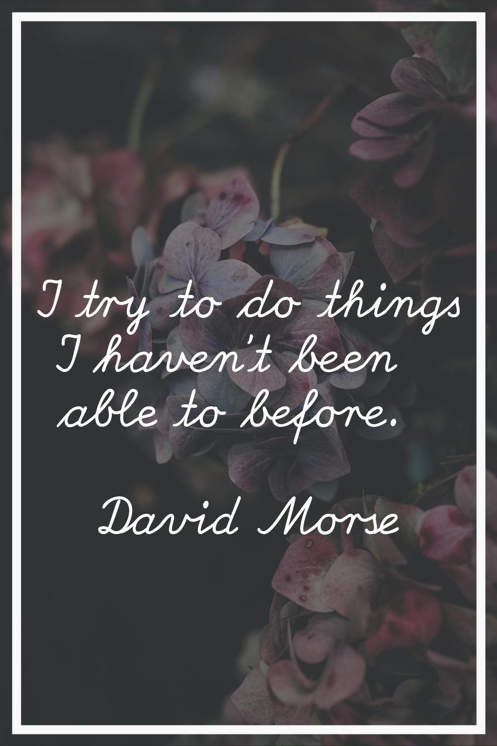 I try to do things I haven't been able to before.