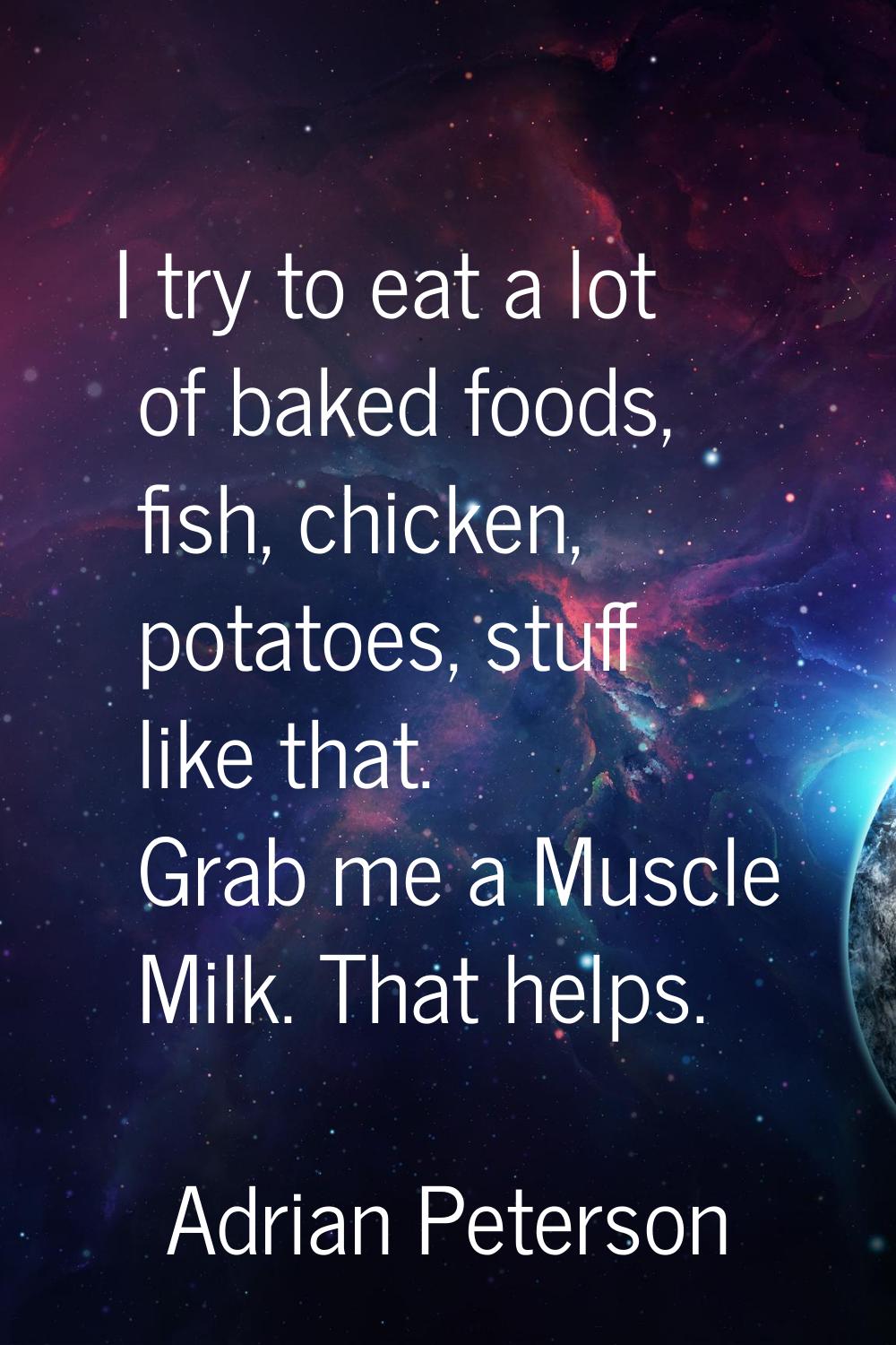 I try to eat a lot of baked foods, fish, chicken, potatoes, stuff like that. Grab me a Muscle Milk.