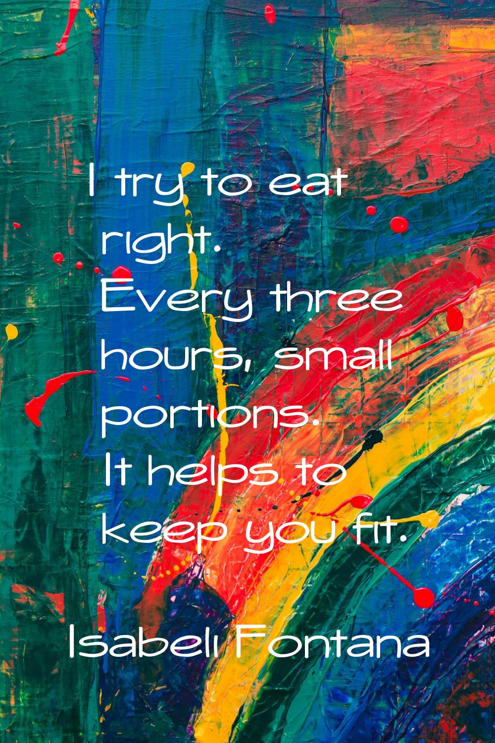 I try to eat right. Every three hours, small portions. It helps to keep you fit.