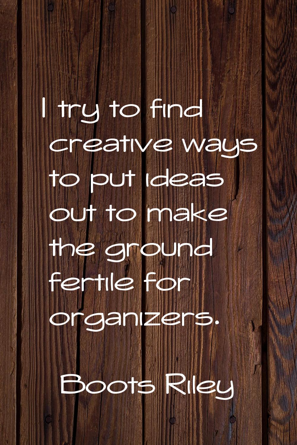 I try to find creative ways to put ideas out to make the ground fertile for organizers.