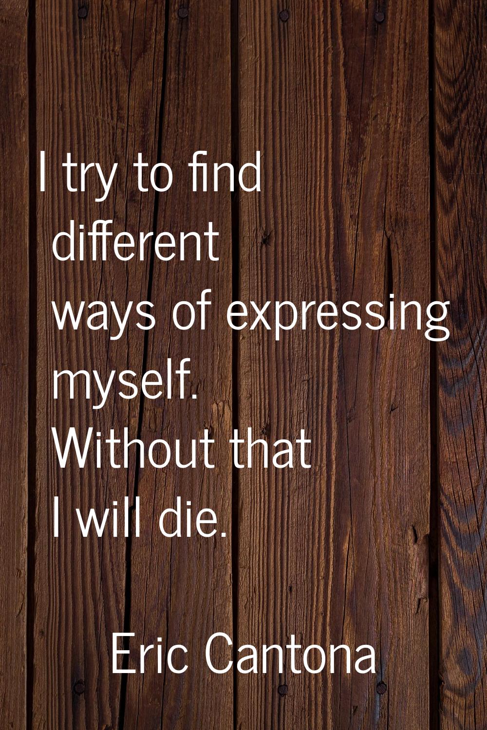I try to find different ways of expressing myself. Without that I will die.