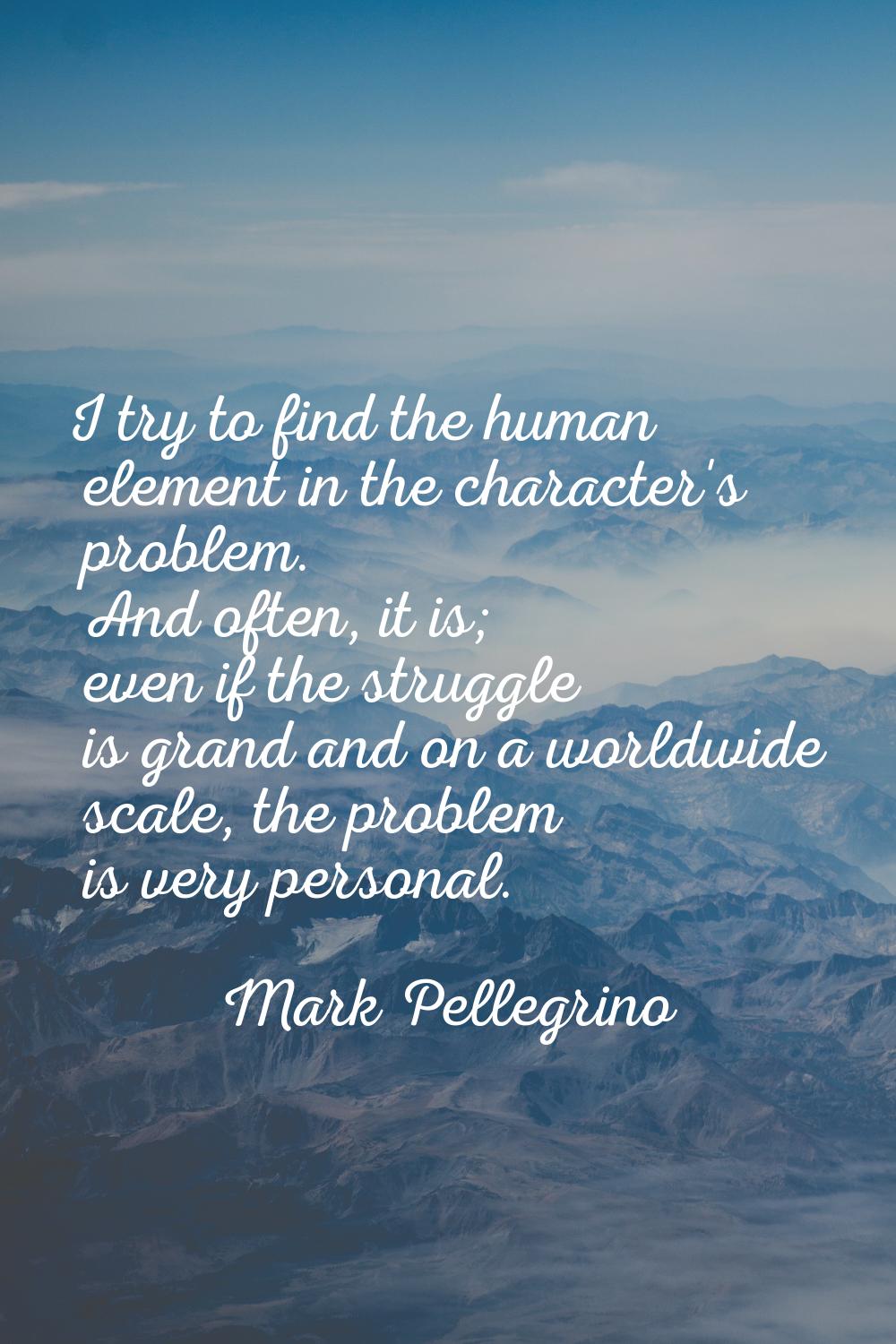 I try to find the human element in the character's problem. And often, it is; even if the struggle 