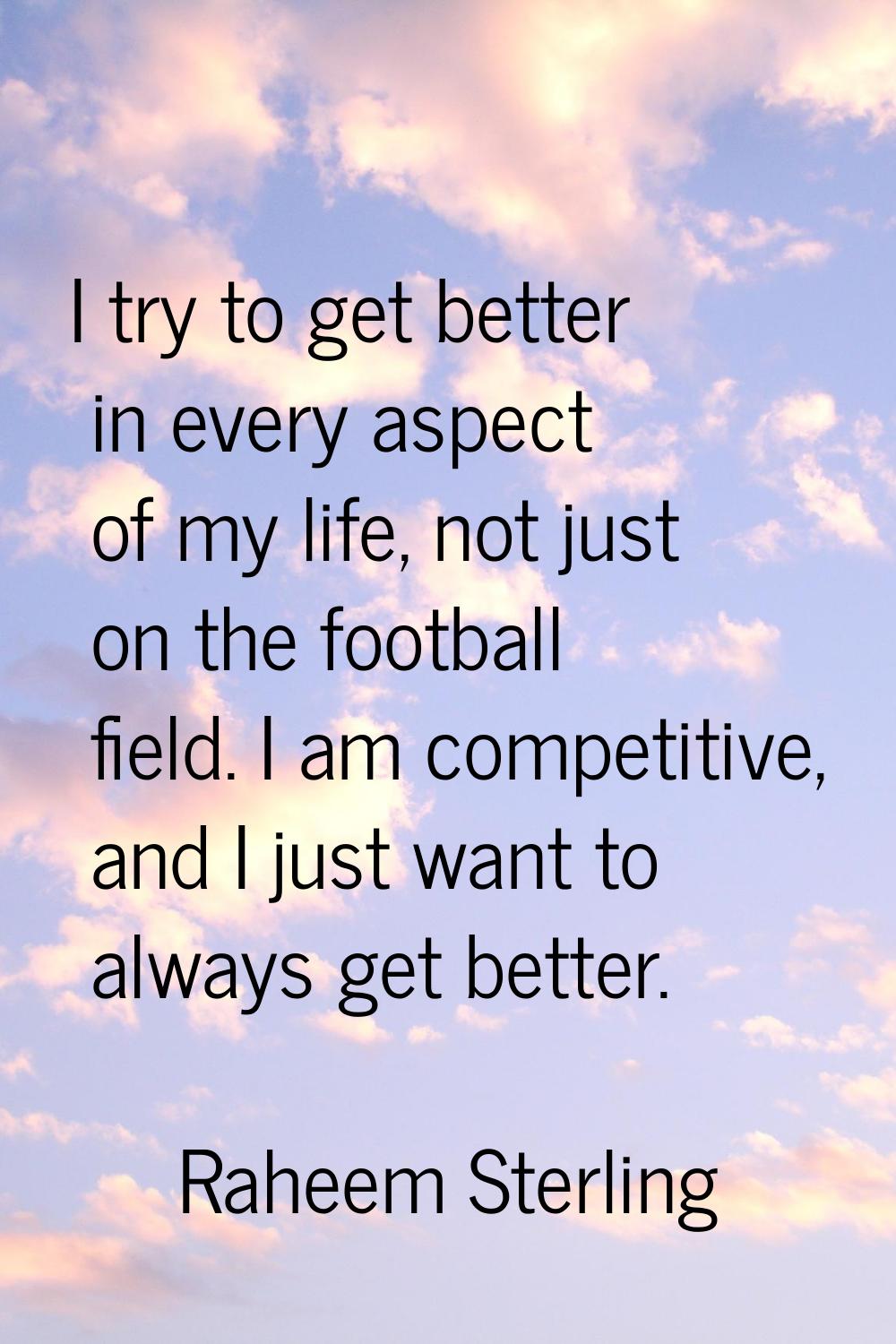 I try to get better in every aspect of my life, not just on the football field. I am competitive, a