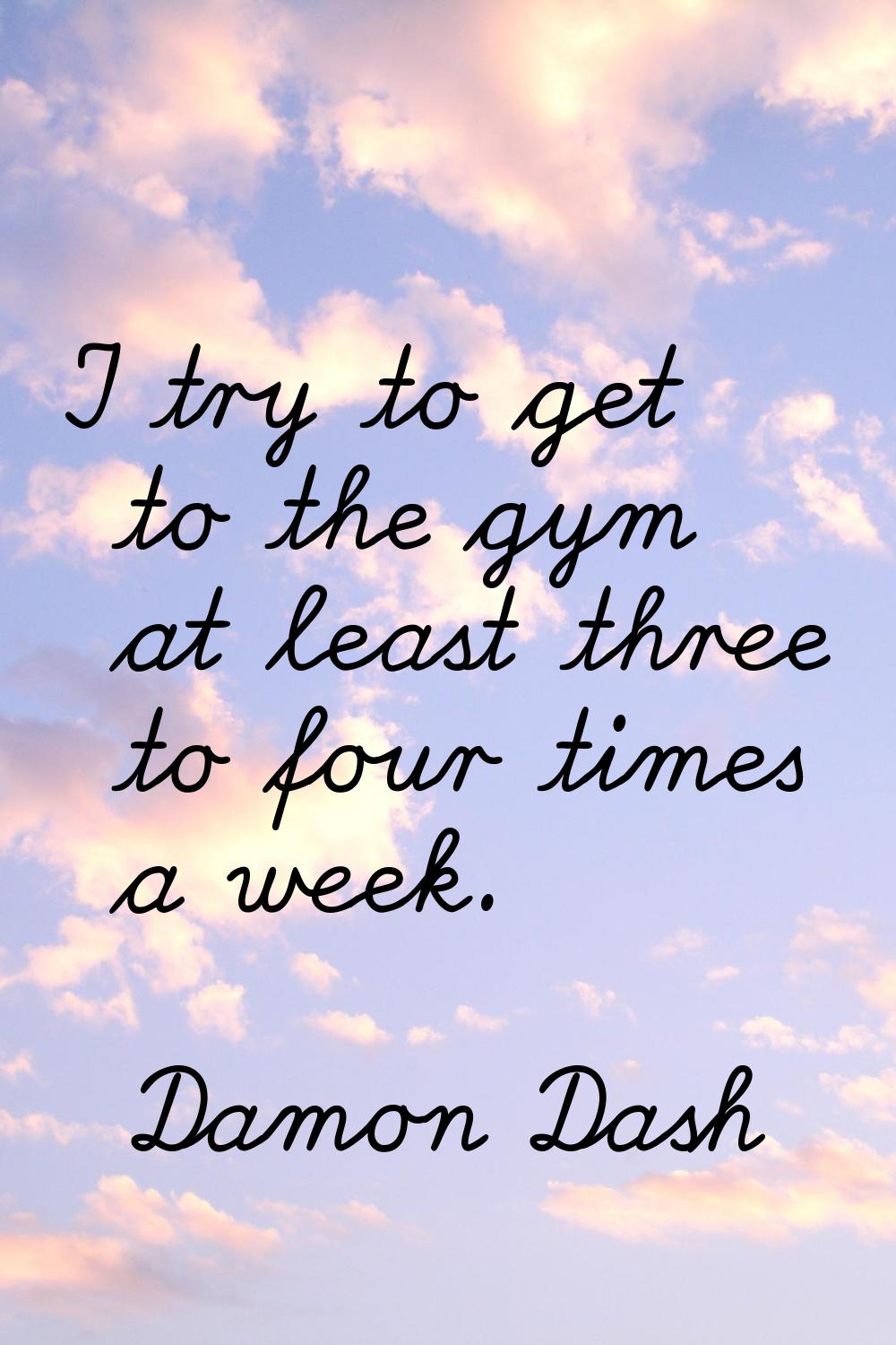 I try to get to the gym at least three to four times a week.