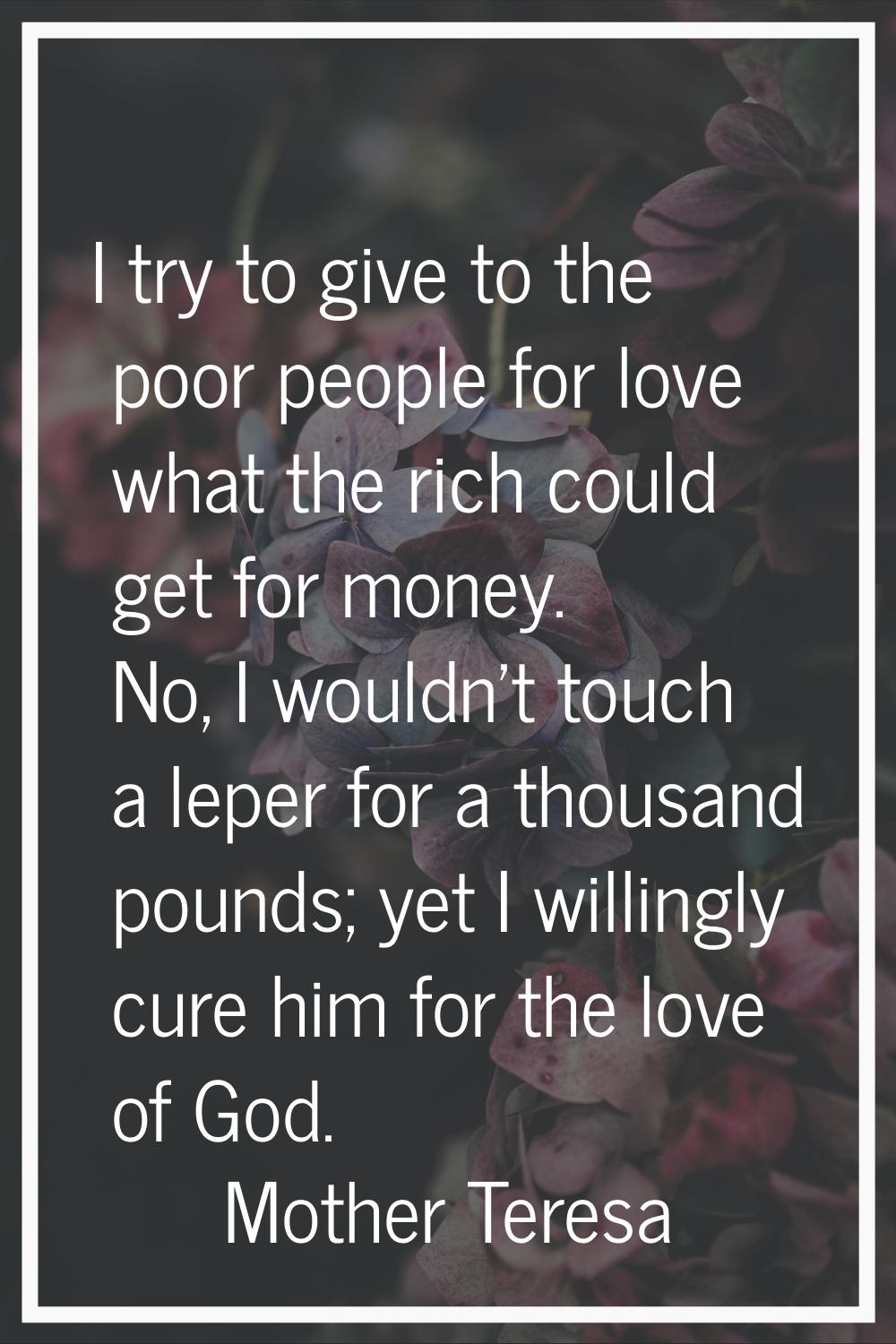 I try to give to the poor people for love what the rich could get for money. No, I wouldn't touch a
