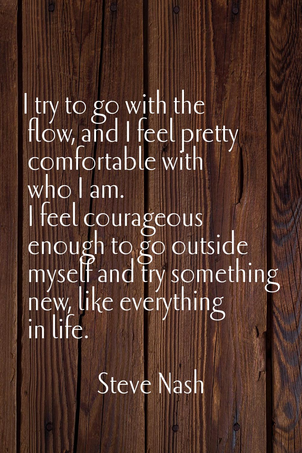 I try to go with the flow, and I feel pretty comfortable with who I am. I feel courageous enough to
