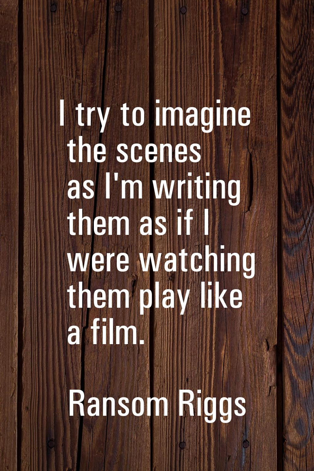 I try to imagine the scenes as I'm writing them as if I were watching them play like a film.