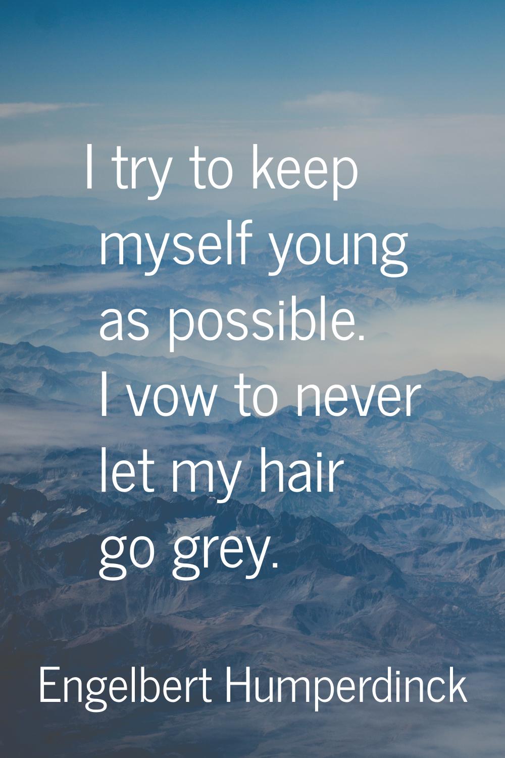 I try to keep myself young as possible. I vow to never let my hair go grey.