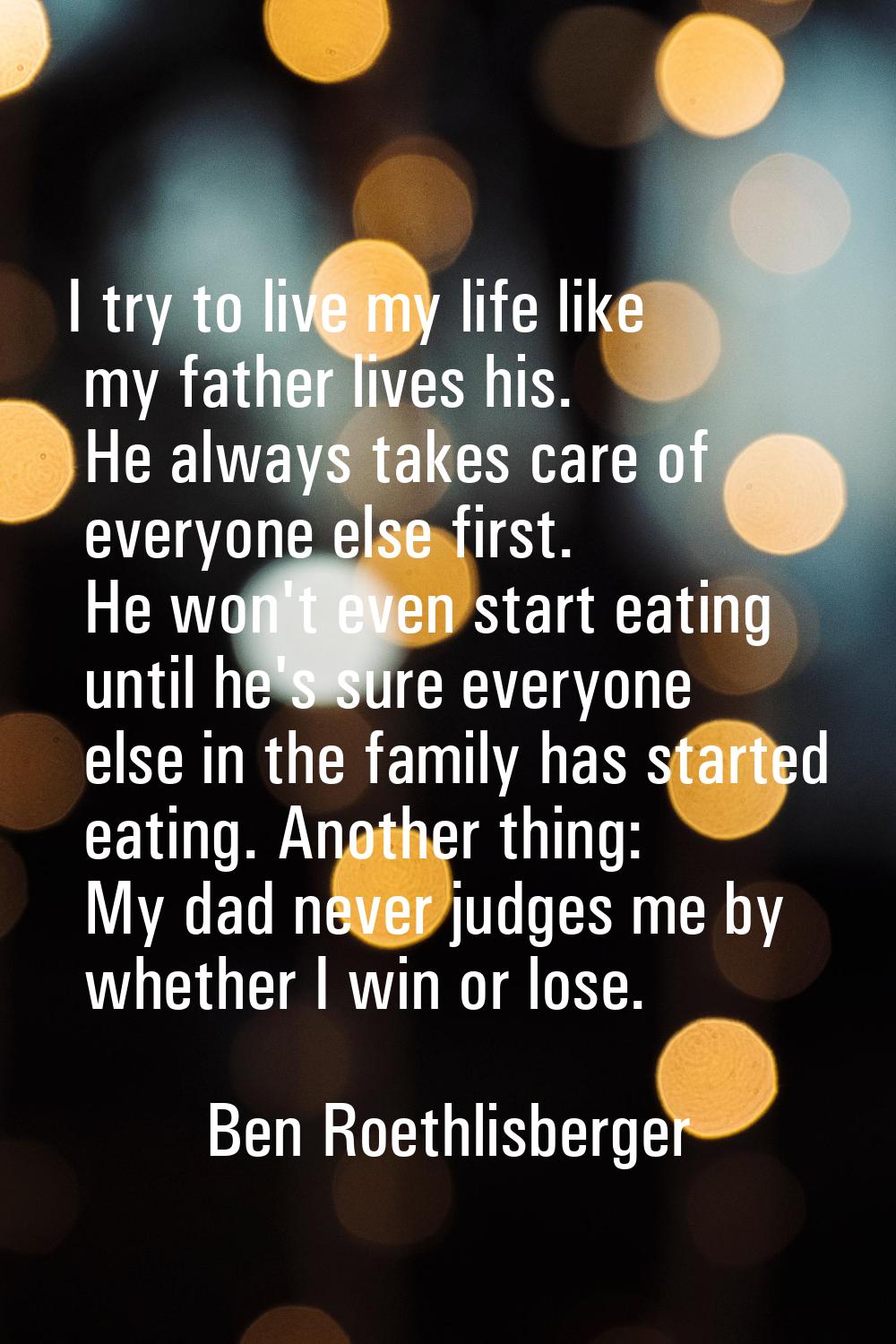 I try to live my life like my father lives his. He always takes care of everyone else first. He won