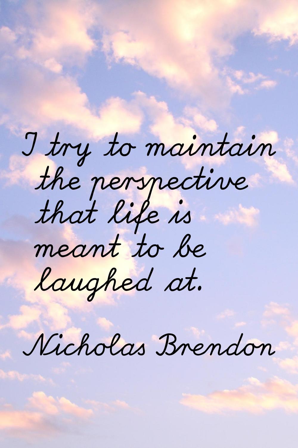 I try to maintain the perspective that life is meant to be laughed at.