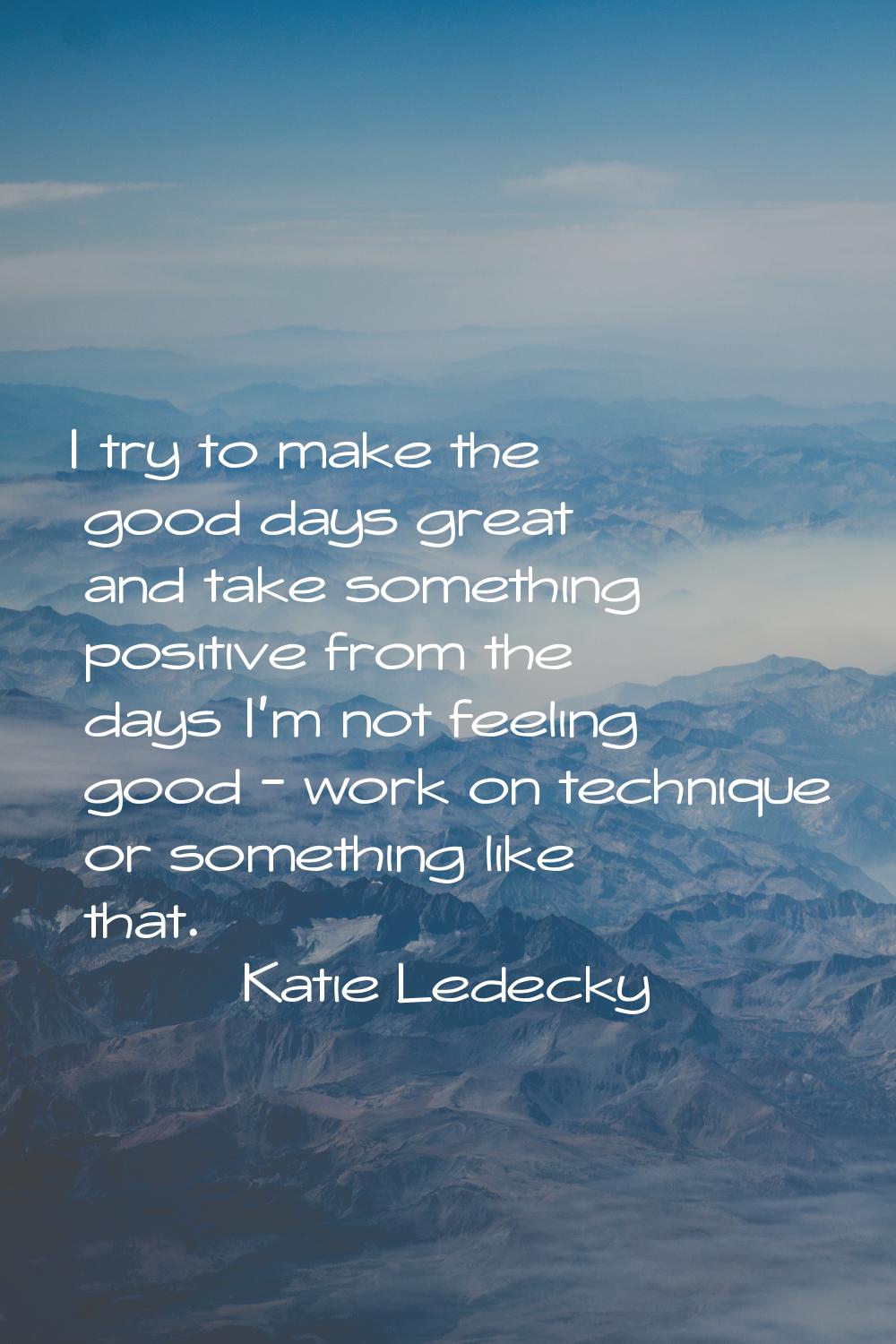 I try to make the good days great and take something positive from the days I'm not feeling good - 
