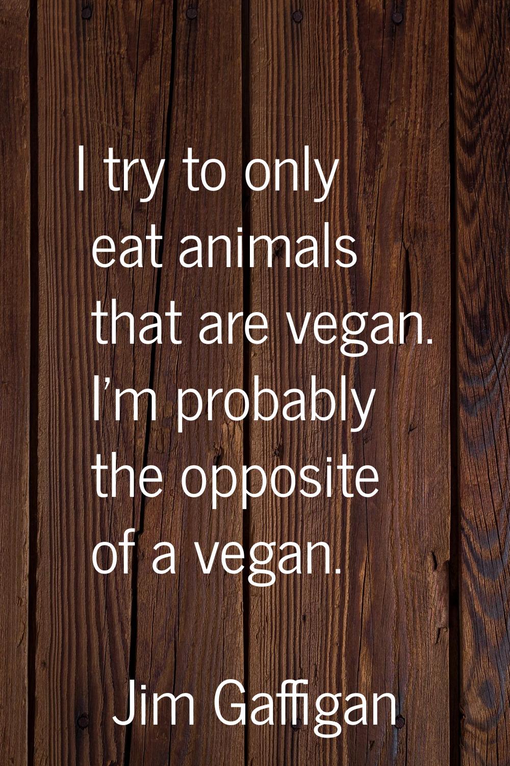 I try to only eat animals that are vegan. I'm probably the opposite of a vegan.