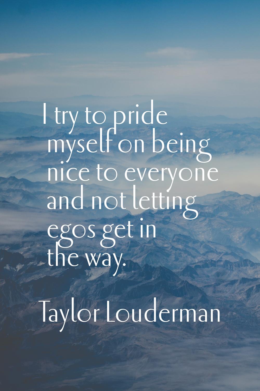 I try to pride myself on being nice to everyone and not letting egos get in the way.