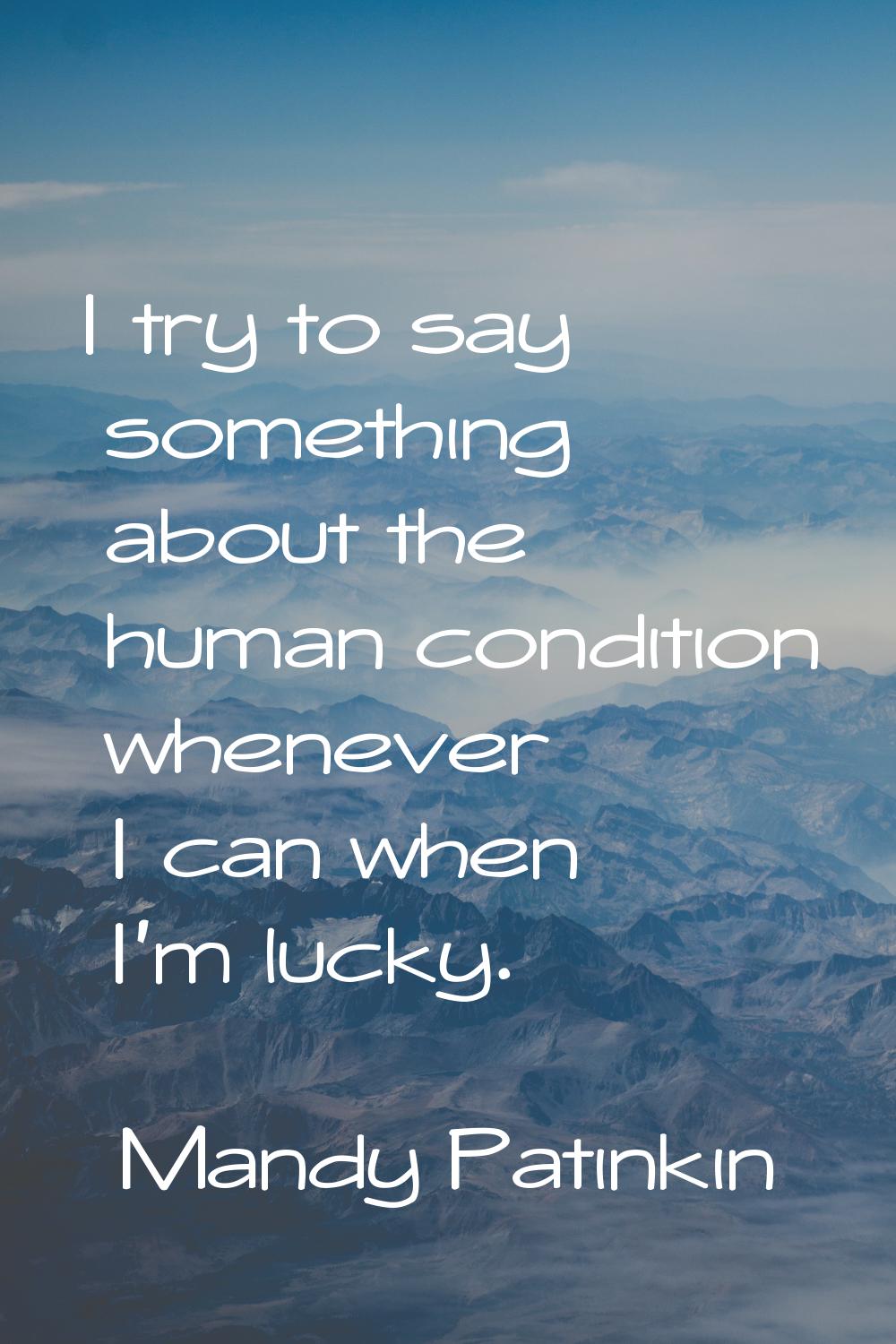 I try to say something about the human condition whenever I can when I'm lucky.