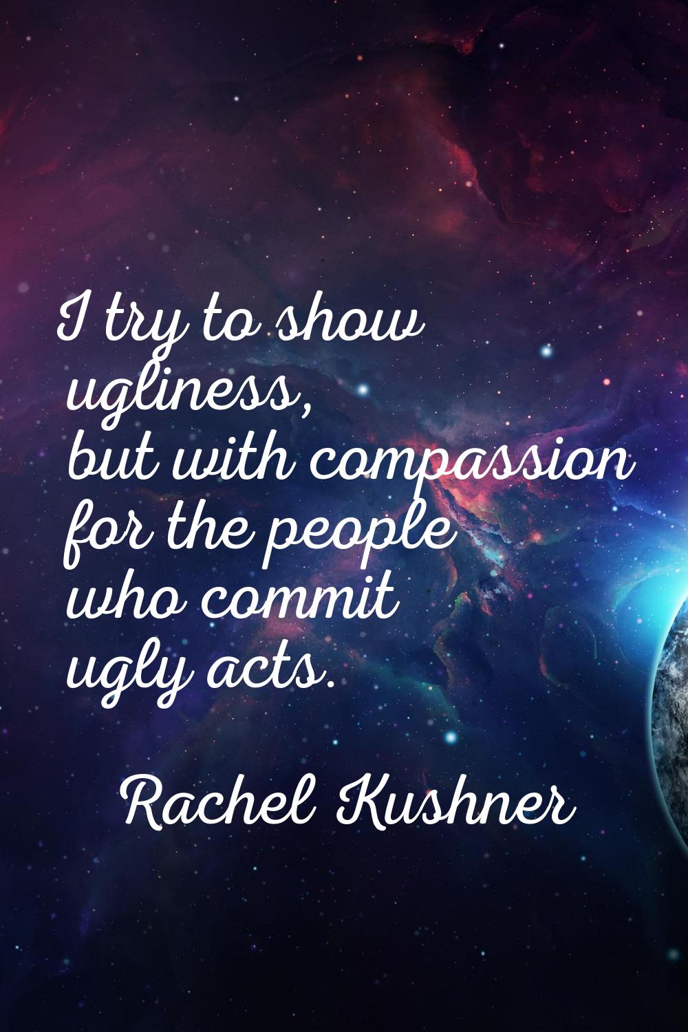 I try to show ugliness, but with compassion for the people who commit ugly acts.