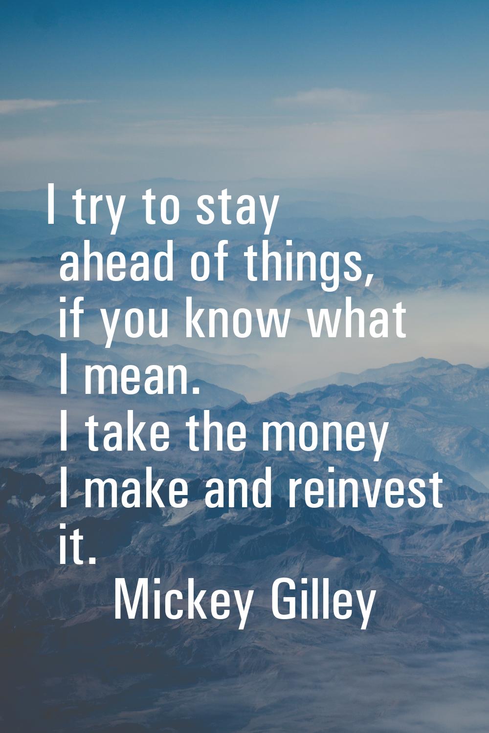 I try to stay ahead of things, if you know what I mean. I take the money I make and reinvest it.