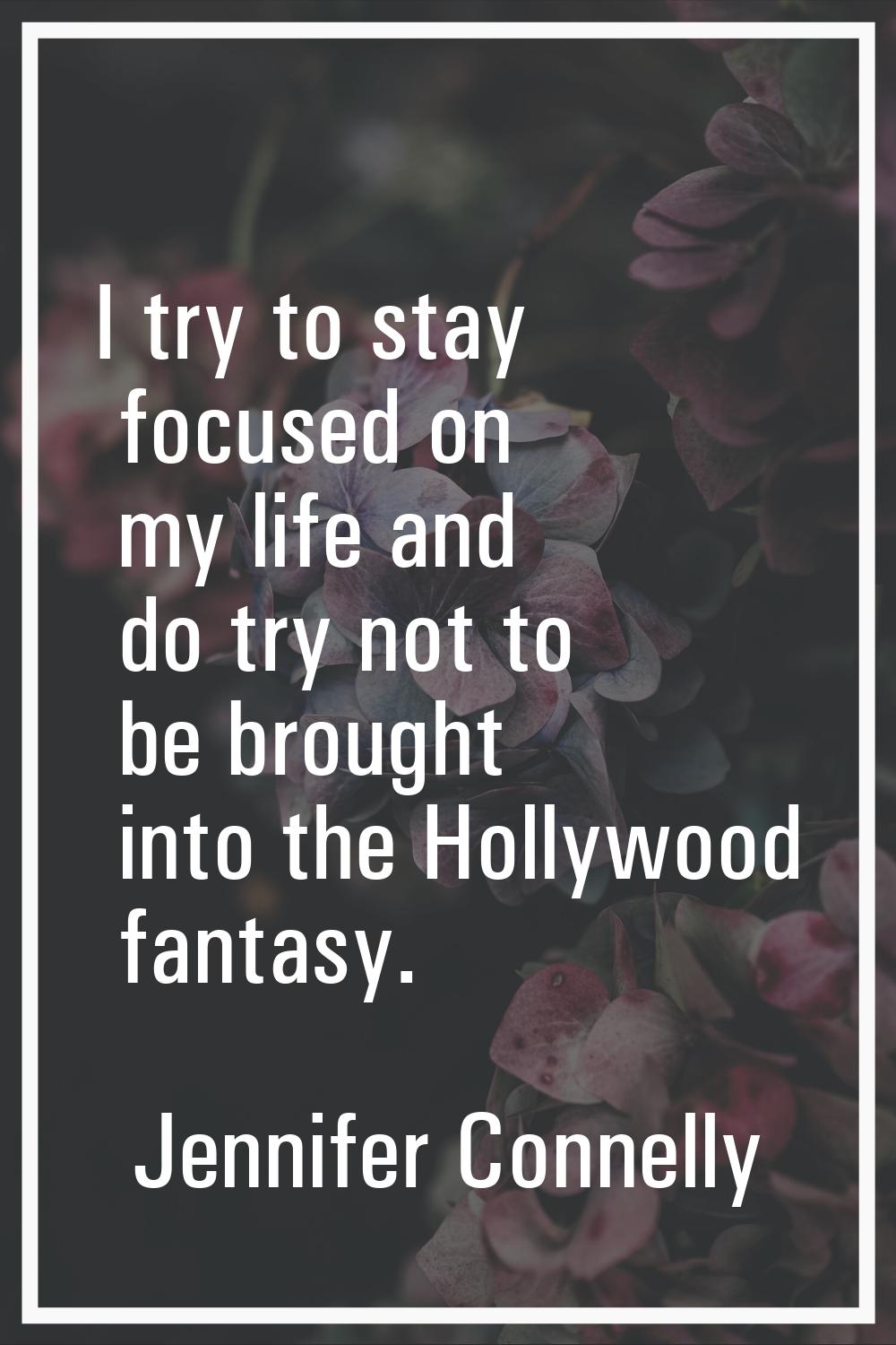 I try to stay focused on my life and do try not to be brought into the Hollywood fantasy.