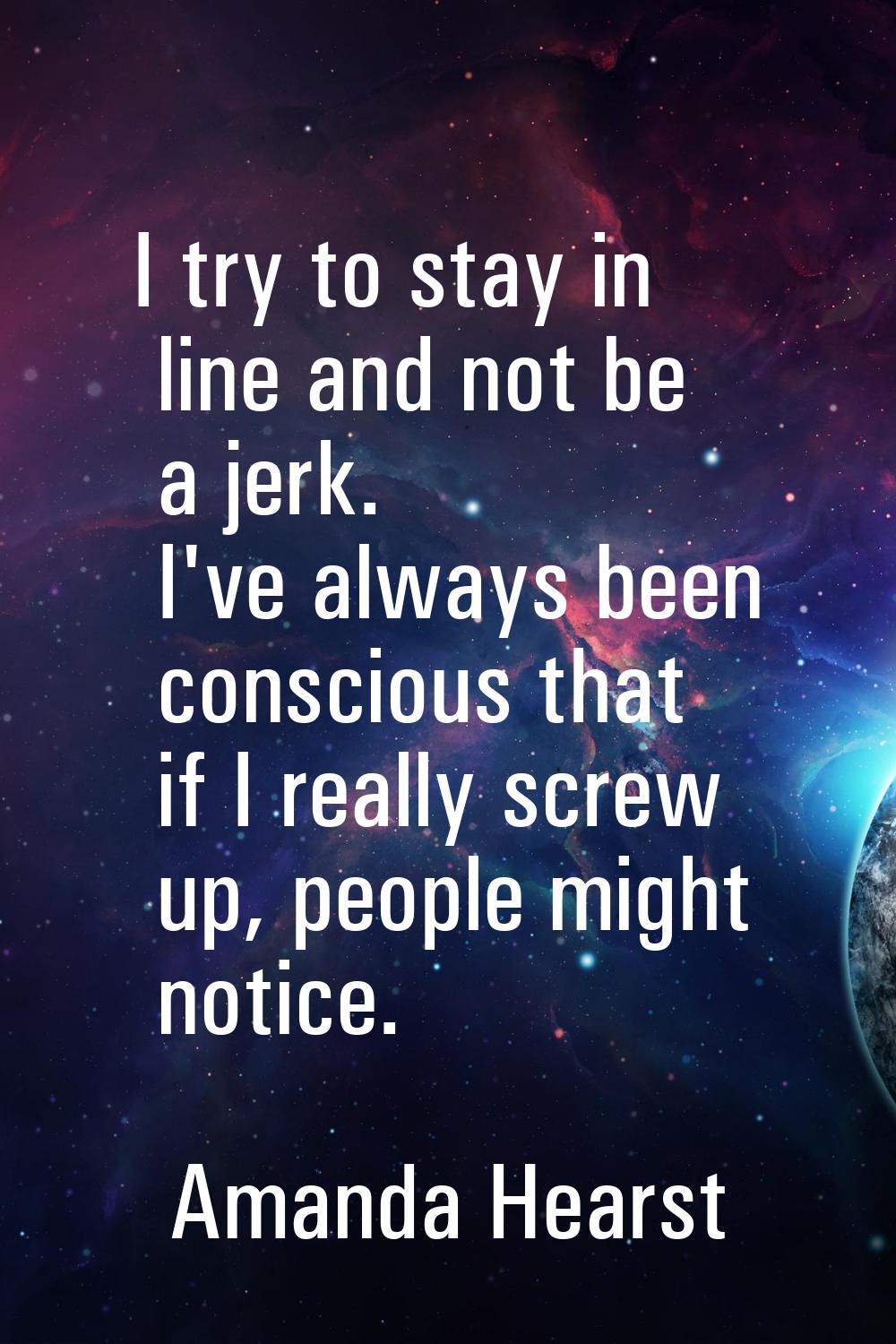 I try to stay in line and not be a jerk. I've always been conscious that if I really screw up, peop