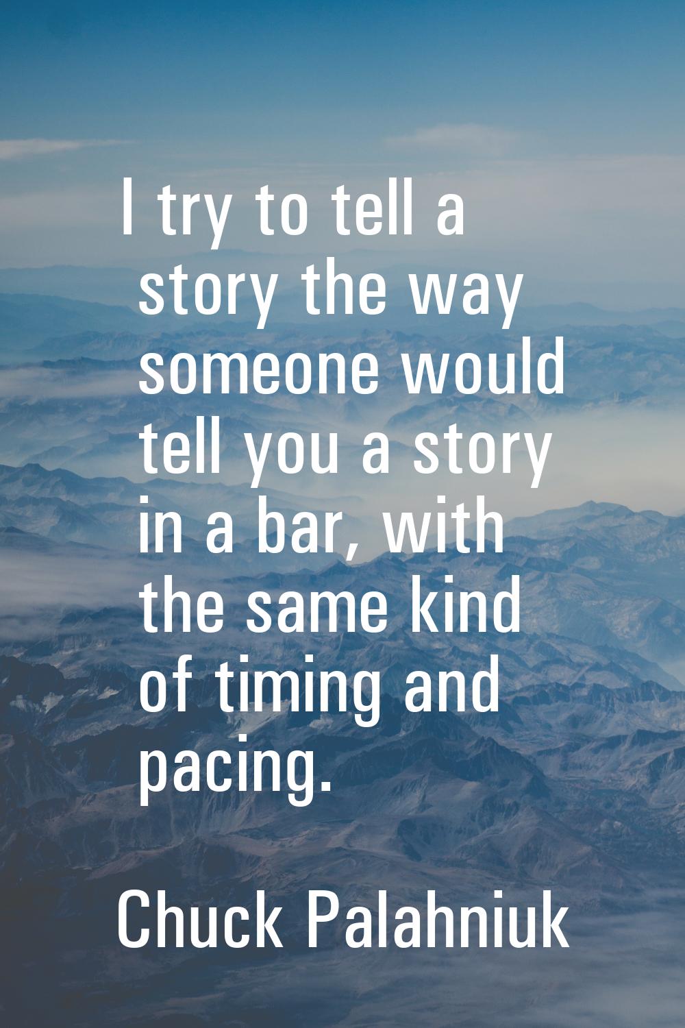 I try to tell a story the way someone would tell you a story in a bar, with the same kind of timing