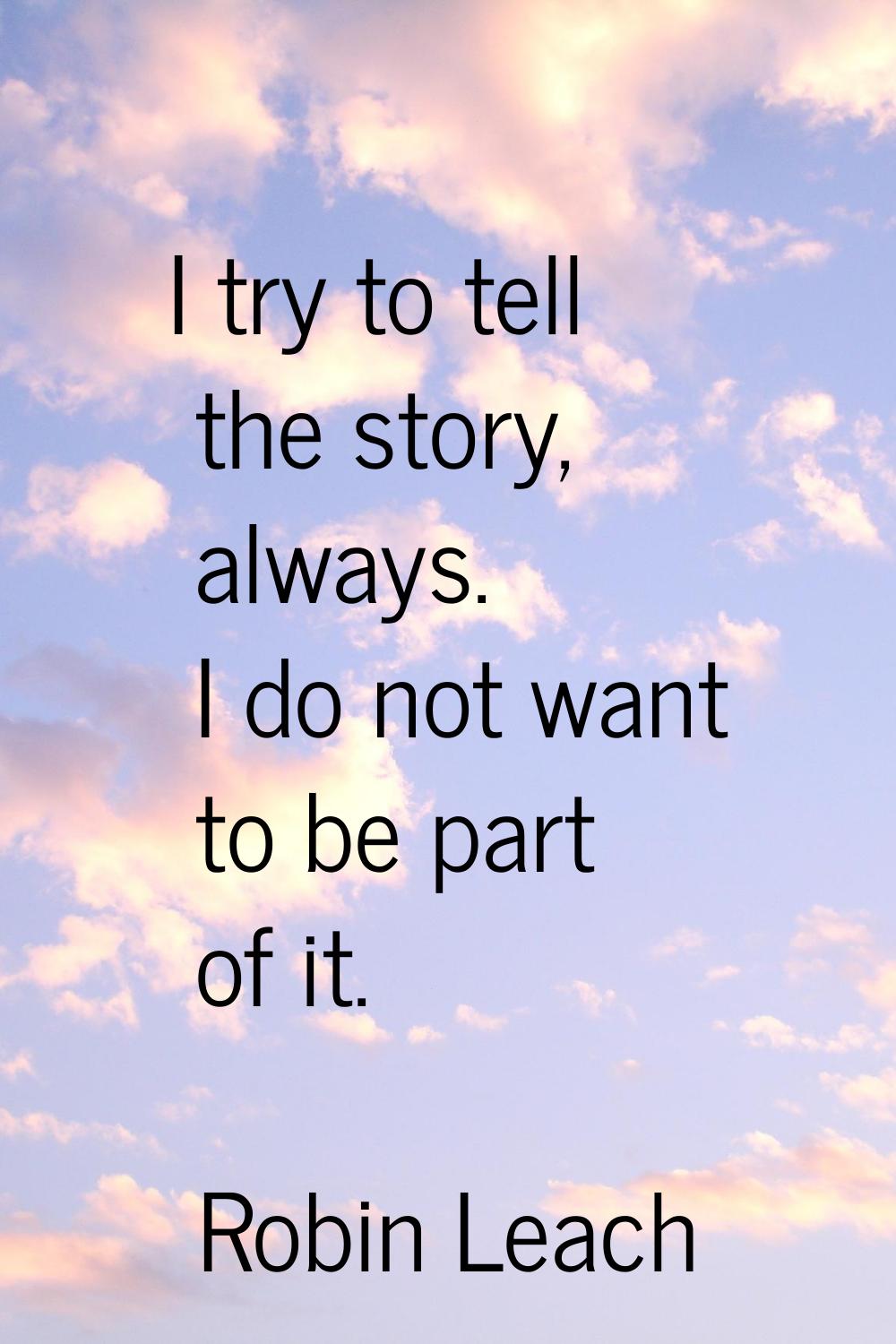 I try to tell the story, always. I do not want to be part of it.