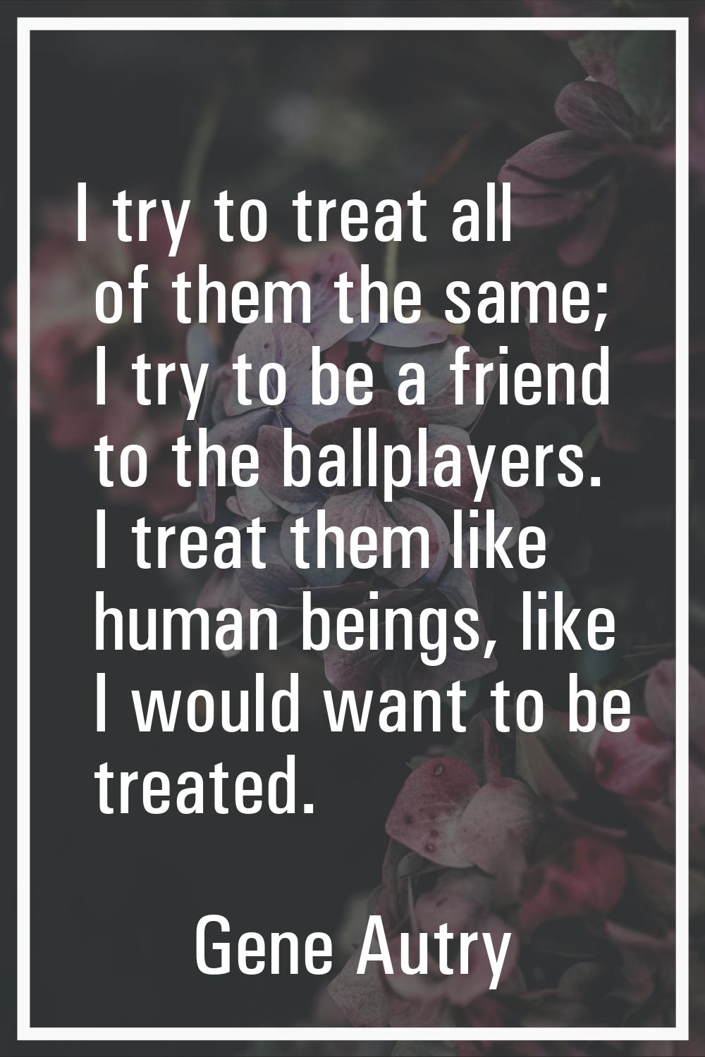 I try to treat all of them the same; I try to be a friend to the ballplayers. I treat them like hum