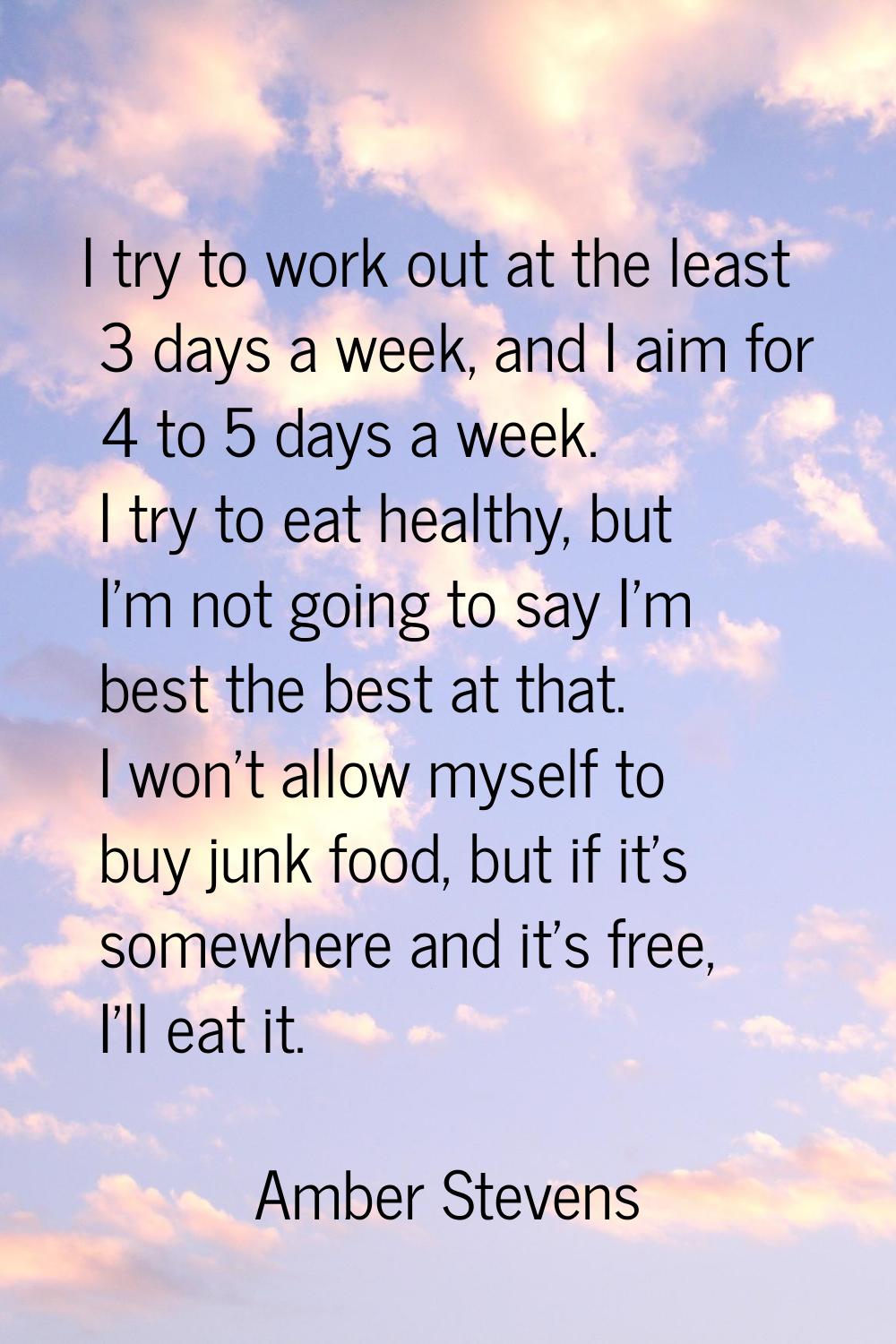 I try to work out at the least 3 days a week, and I aim for 4 to 5 days a week. I try to eat health