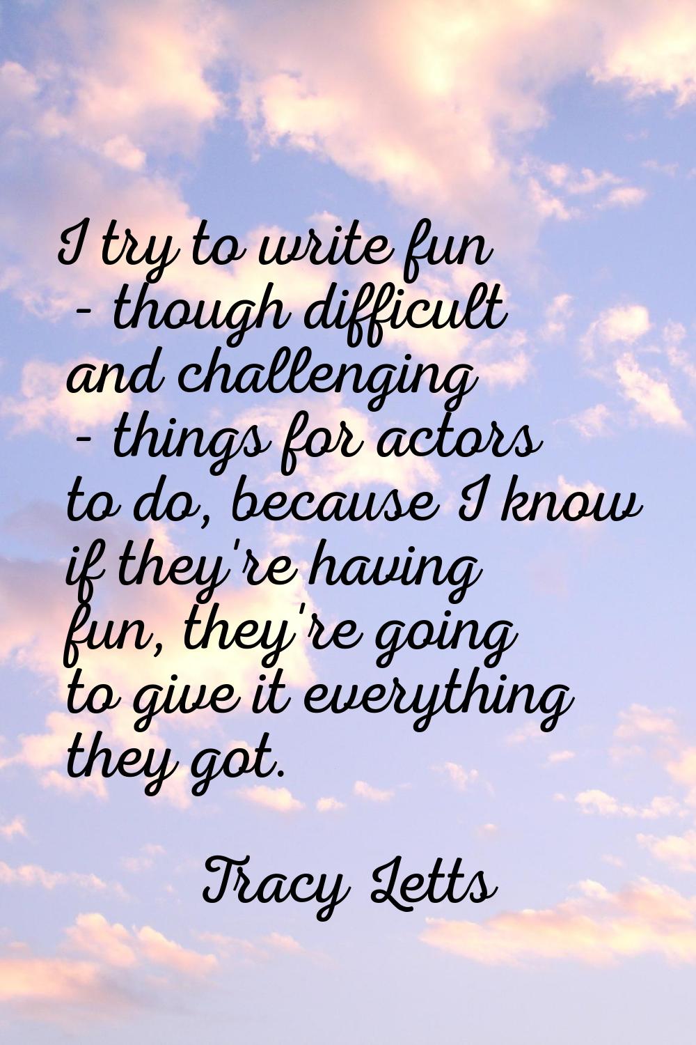 I try to write fun - though difficult and challenging - things for actors to do, because I know if 