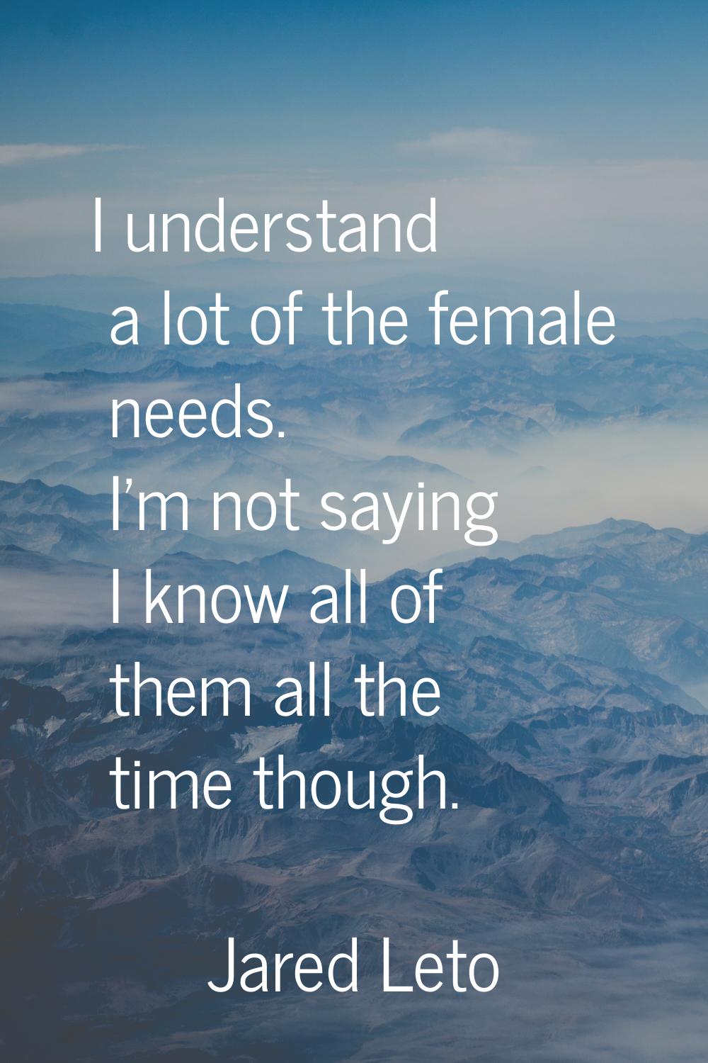 I understand a lot of the female needs. I'm not saying I know all of them all the time though.