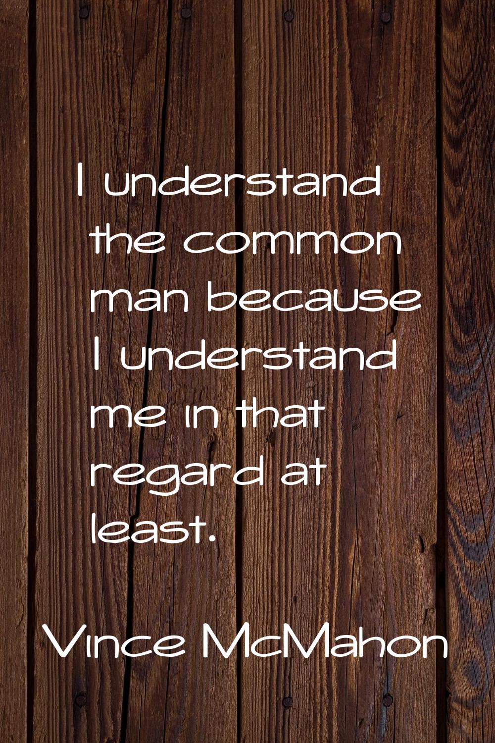 I understand the common man because I understand me in that regard at least.