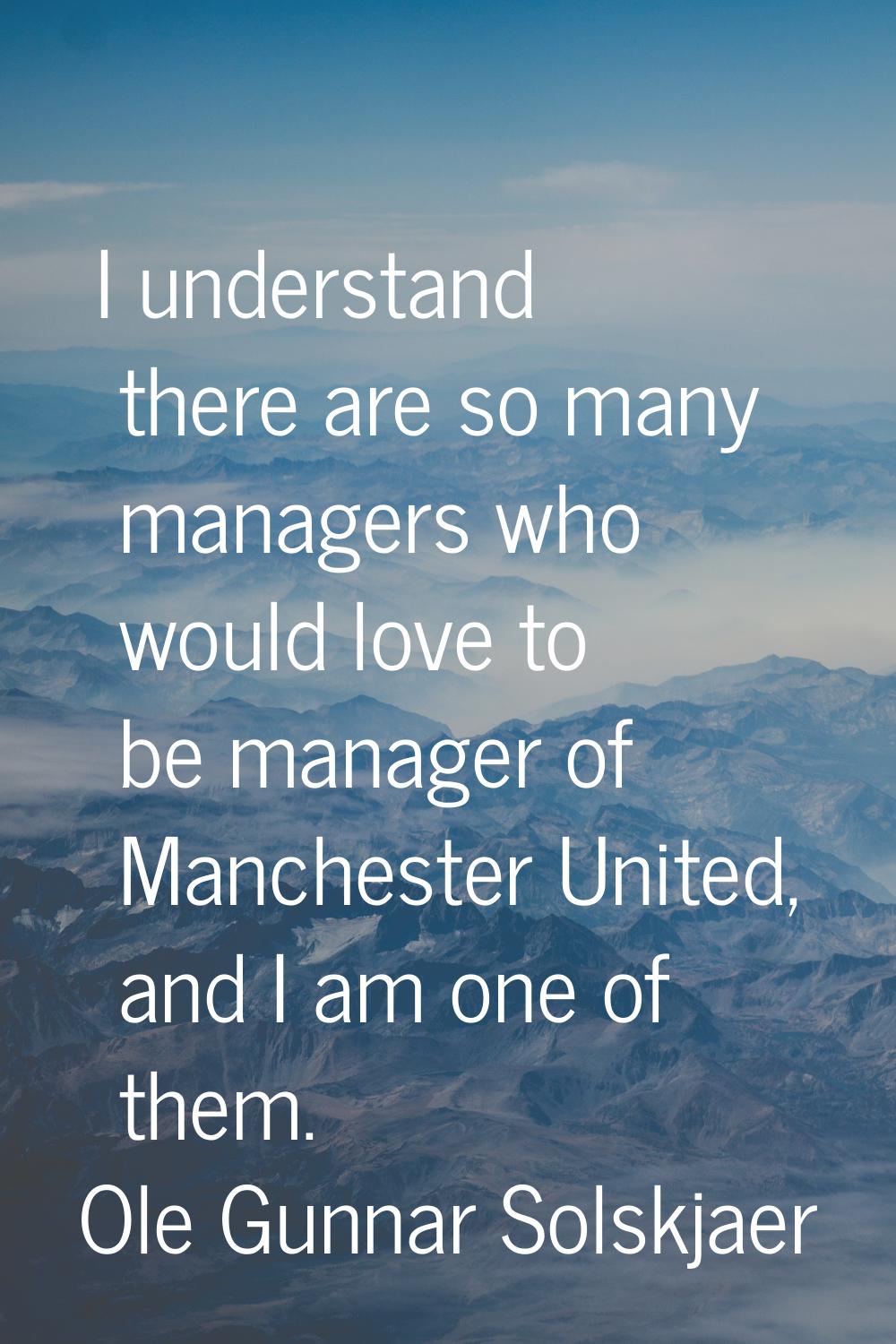 I understand there are so many managers who would love to be manager of Manchester United, and I am