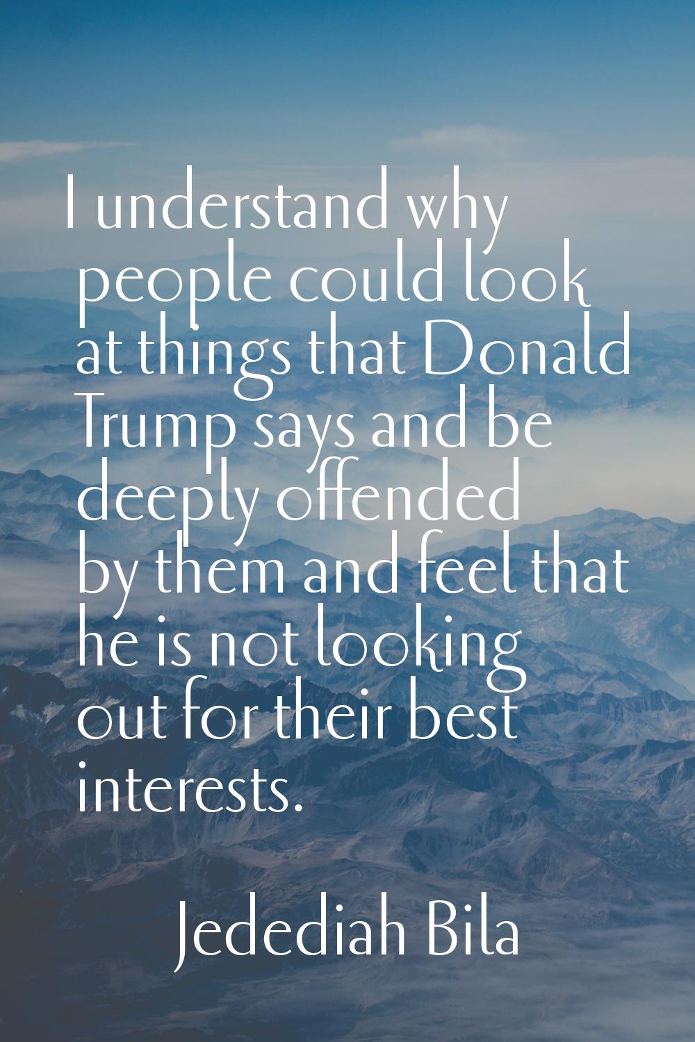 I understand why people could look at things that Donald Trump says and be deeply offended by them 