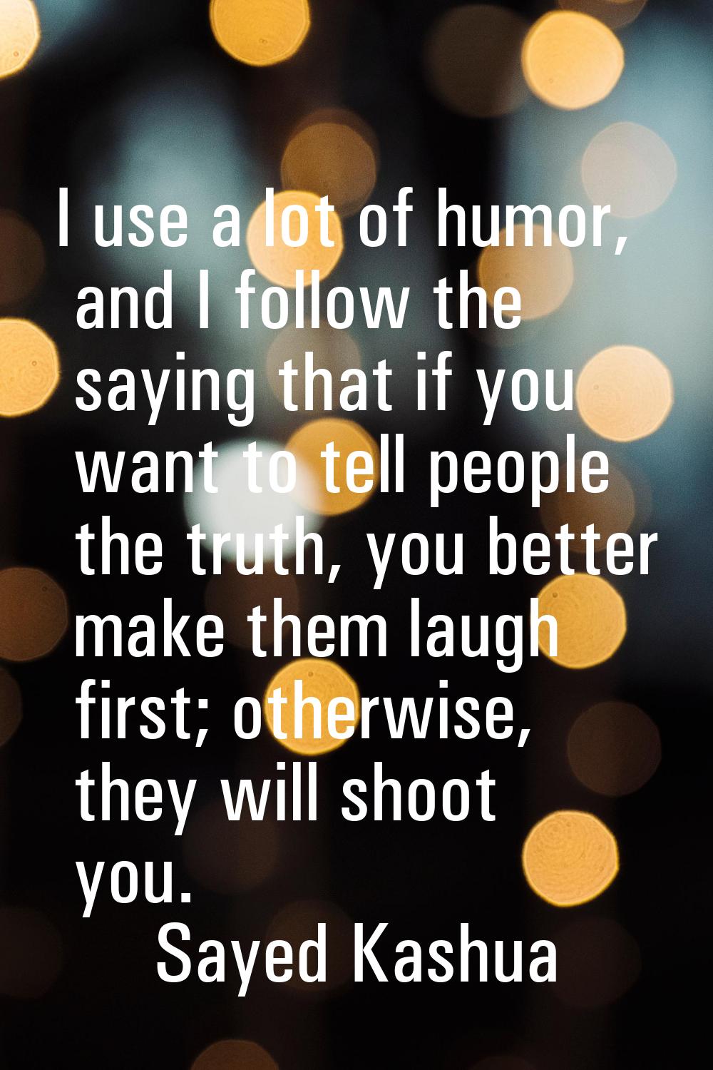 I use a lot of humor, and I follow the saying that if you want to tell people the truth, you better