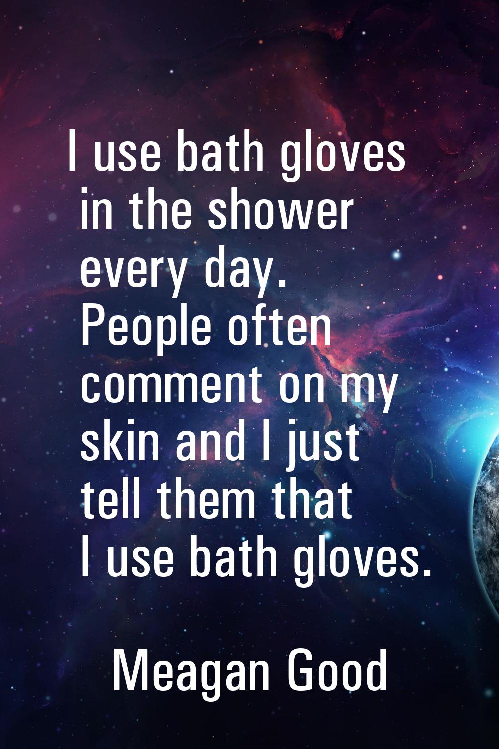 I use bath gloves in the shower every day. People often comment on my skin and I just tell them tha