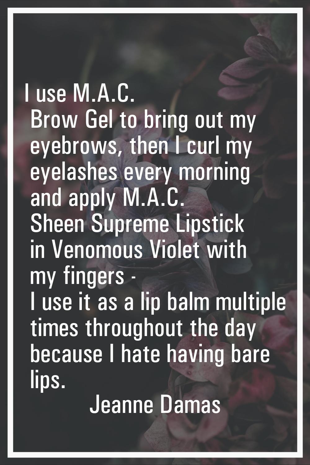 I use M.A.C. Brow Gel to bring out my eyebrows, then I curl my eyelashes every morning and apply M.
