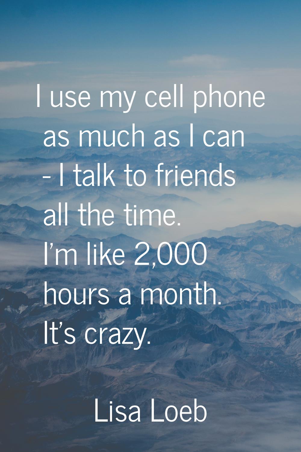I use my cell phone as much as I can - I talk to friends all the time. I'm like 2,000 hours a month