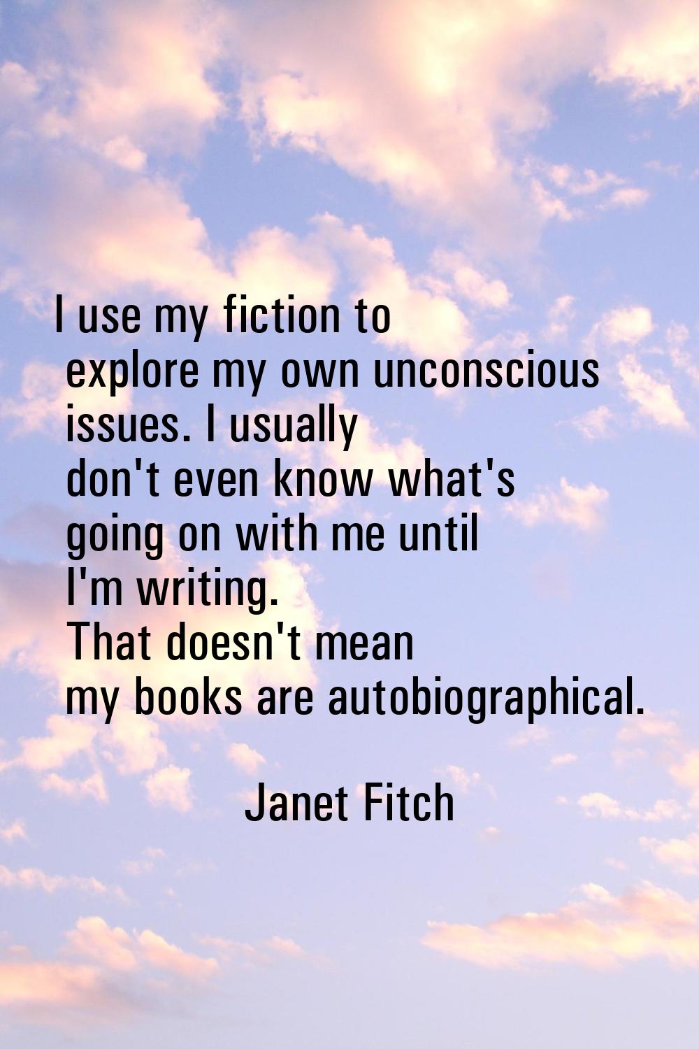 I use my fiction to explore my own unconscious issues. I usually don't even know what's going on wi