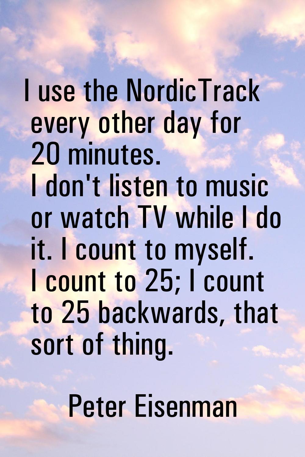 I use the NordicTrack every other day for 20 minutes. I don't listen to music or watch TV while I d