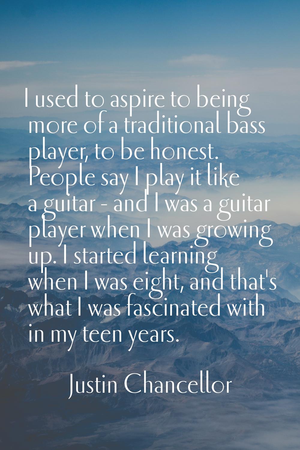 I used to aspire to being more of a traditional bass player, to be honest. People say I play it lik