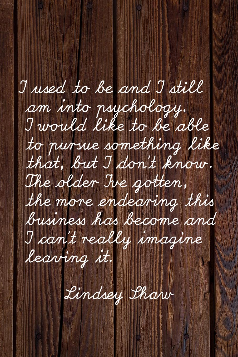 I used to be and I still am into psychology. I would like to be able to pursue something like that,