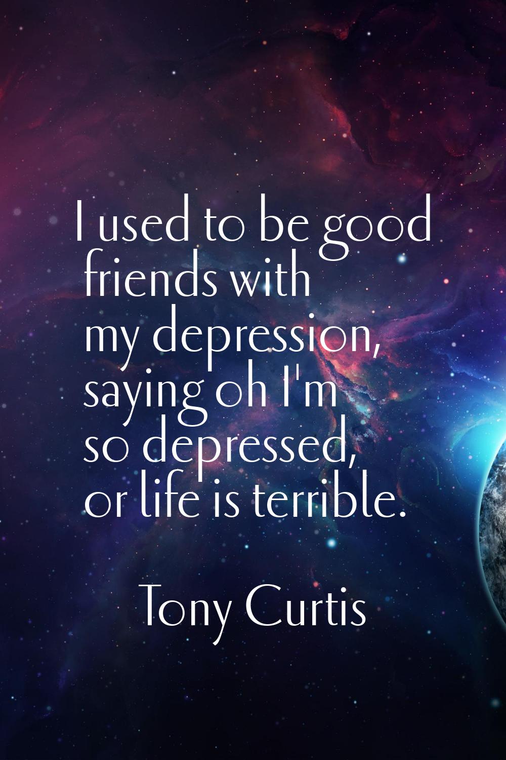 I used to be good friends with my depression, saying oh I'm so depressed, or life is terrible.