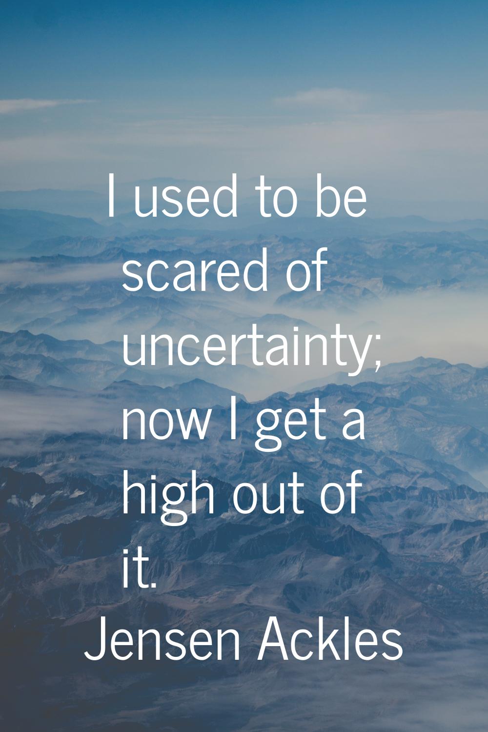 I used to be scared of uncertainty; now I get a high out of it.