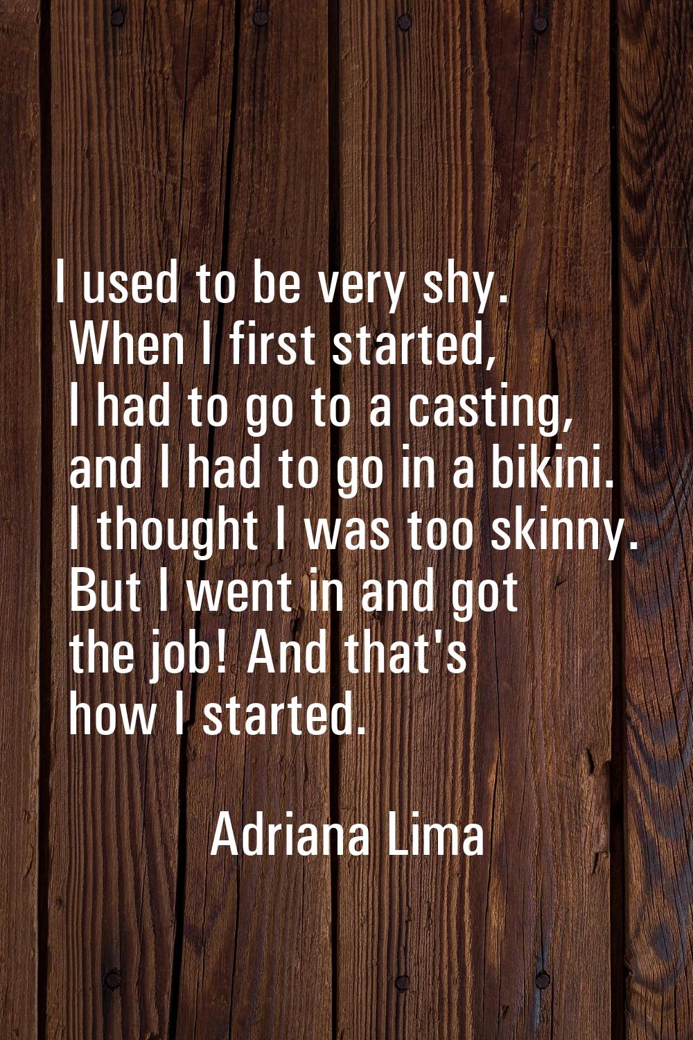 I used to be very shy. When I first started, I had to go to a casting, and I had to go in a bikini.