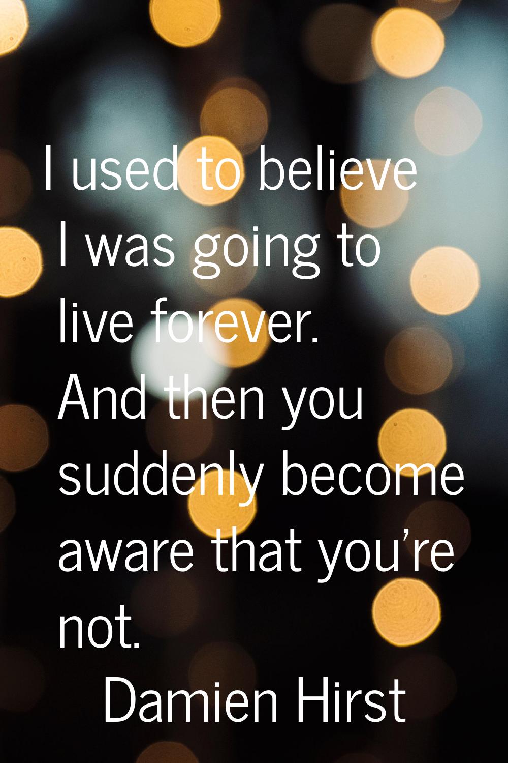 I used to believe I was going to live forever. And then you suddenly become aware that you're not.