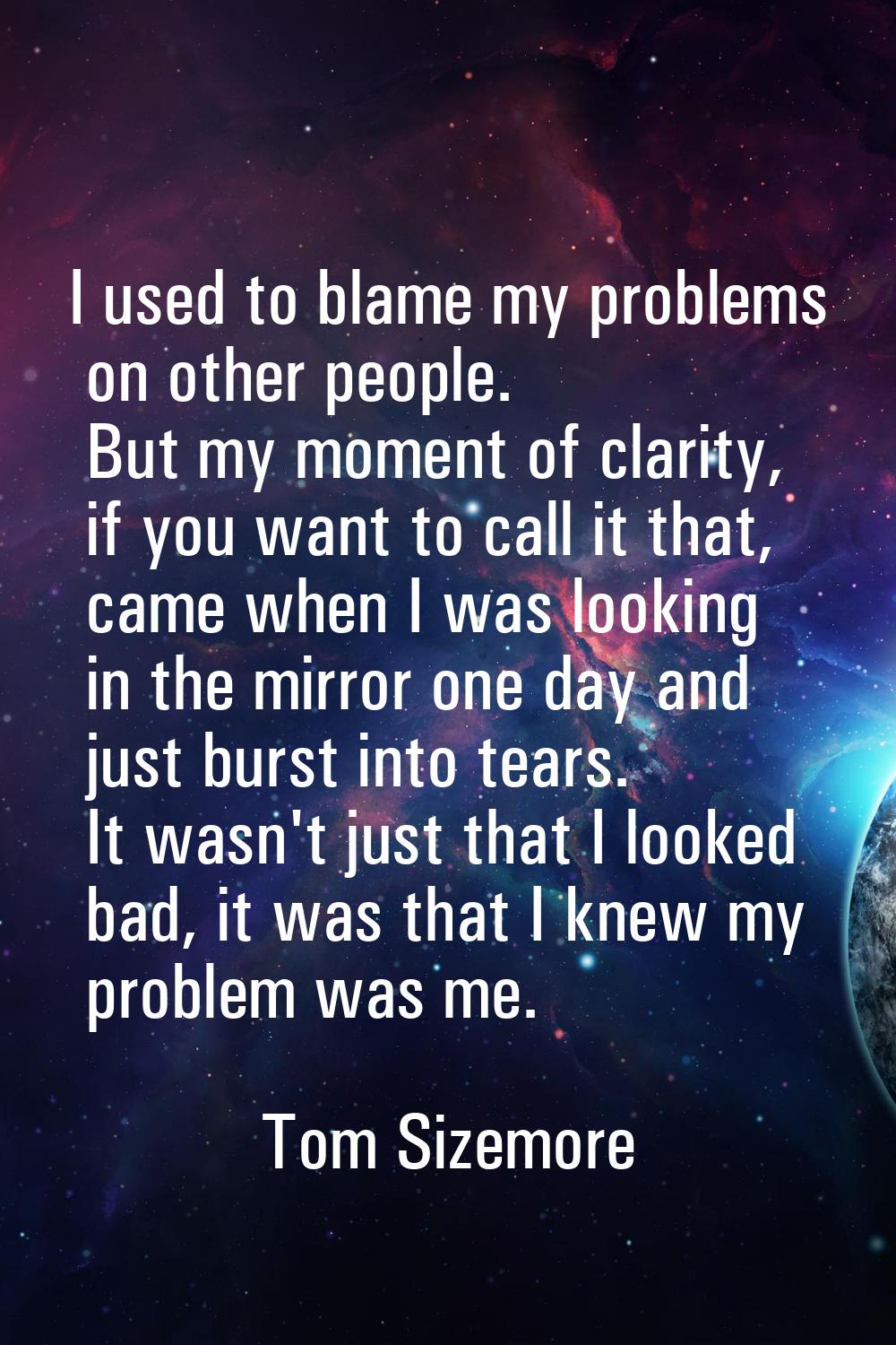 I used to blame my problems on other people. But my moment of clarity, if you want to call it that,